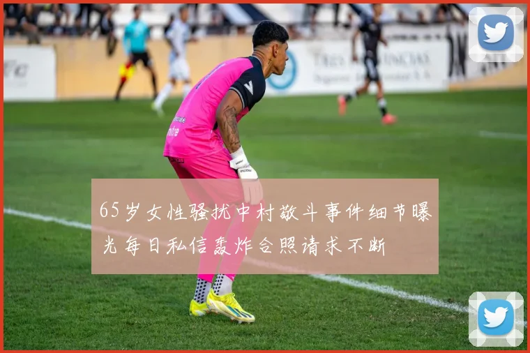 65岁女性骚扰中村敬斗事件细节曝光每日私信轰炸合照请求不断