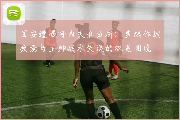 国安遭遇河内失利分析：多线作战疲惫与主帅战术失误的双重困境