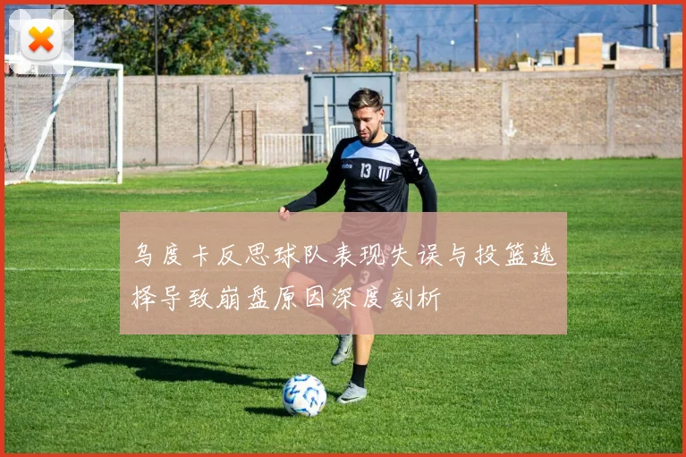 乌度卡反思球队表现失误与投篮选择导致崩盘原因深度剖析
