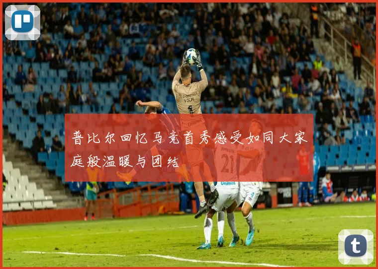普比尔回忆马竞首秀感受如同大家庭般温暖与团结