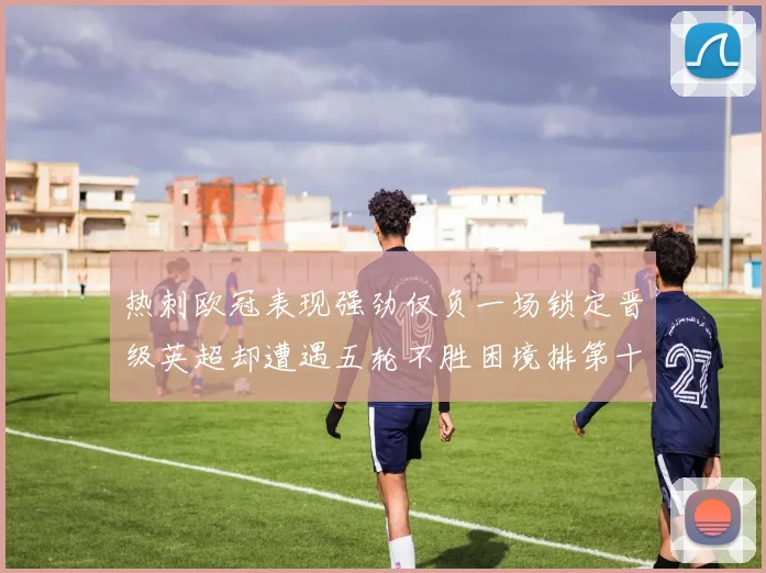 热刺欧冠表现强劲仅负一场锁定晋级英超却遭遇五轮不胜困境排第十四
